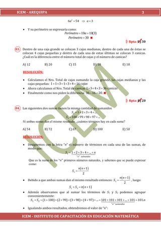 ICEM - AREQUIPA                                                                                  3

                                      6a2  54  a  3

        Y su perímetro se expresaría como:
                                   Perímetro  10a  10(3)
                                      Perímetro  30 
                                                                                          Rpta: D) 30

03. Dentro de una caja grande se colocan 3 cajas medianas, dentro de cada una de éstas se
    colocan 4 cajas pequeñas y dentro de cada una de estas últimas se colocan 3 canicas.
    ¿Cuál es la diferencia entre el número total de cajas y el número de canicas?

     A) 12           B) 20             C) 15                    D) 10               E) 18

     RESOLUCIÓN:

        Calculamos el Nro. Total de cajas sumando la caja grande, las cajas medianas y las
         cajas pequeñas: 1  1  3  1  3  4  16 cajas
        Ahora calculamos el Nro. Total de canicas 1  3  4  3  36 canicas
        Finalmente como nos piden la diferencia: 36  16  20 .

                                                                                          Rpta: B) 20

04. Las siguientes dos sumas tienen la misma cantidad de sumandos
                                        S1  1  2  3  4  ...
                                   S2  100  99  98  97  ...
    Si ambas sumas dan el mismo resultado, ¿cuántos términos hay en cada suma?

     A) 54           B) 72             C) 67                    D) 100              E) 50

     RESOLUCIÓN:

        Designemos con la letra “n” el número de términos en cada una de las sumas, de
         modo que:
                                  S1  1  2  4  ...  n
                                              3
                                                  
                                               " n " sumandos
         Que es la suma de los “n” primeros números naturales, y sabemos que se puede expresar
         como:
                                               n n  1
                                         S1 
                                                   2
                                                                           n  n  1
        Debido a que ambas sumas dan el mismo resultado entonces: S 2               , luego:
                                                                                2
                                       S1  S 2  n  n  1 
        Además observamos que al sumar los términos de S1 y S2 podemos agrupar
         convenientemente:
           S1  S2  (1  100)  (2  99)  (3  98)  (4  97)  ...  101  101   101.n
                                                                        101  ...  101
                                                                                          
                                                                         " n " sumandos
        Igualando ambos resultados, obtendremos el valor de “n”:

    ICEM - INSTITUTO DE CAPACITACIÓN EN EDUCACIÓN MATEMÁTICA
 
