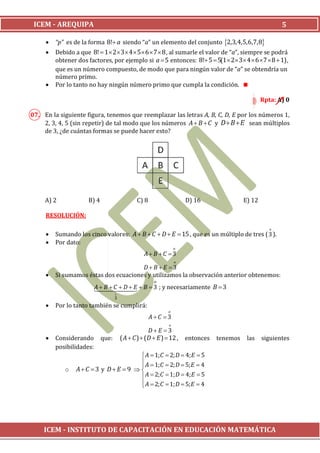 ICEM - AREQUIPA                                                                                          5

        “p” es de la forma 8! a siendo “a” un elemento del conjunto 2,3,4,5,6,7,8
        Debido a que 8!  1  2  3  4  5 6  7  8 , al sumarle el valor de “a”, siempre se podrá
         obtener dos factores, por ejemplo si a  5 entonces: 8! 5  5(1  2 3 4  6  7  8  1) ,
         que es un número compuesto, de modo que para ningún valor de “a” se obtendría un
         número primo.
        Por lo tanto no hay ningún número primo que cumpla la condición.

                                                                                                   Rpta: A) 0

07. En la siguiente figura, tenemos que reemplazar las letras A, B, C, D, E por los números 1,
    2, 3, 4, 5 (sin repetir) de tal modo que los números A  B  C y D  B  E sean múltiplos
    de 3, ¿de cuántas formas se puede hacer esto?




     A) 2             B) 4                     C) 8                   D) 16                E) 12

     RESOLUCIÓN:

                                                                                                      o
        Sumando los cinco valores: A  B  C  D  E  15 , que es un múltiplo de tres ( 3 ).
        Por dato:
                                                                  o
                                                   A B C 3
                                                                  o
                                       D B E 3
        Si sumamos éstas dos ecuaciones y utilizamos la observación anterior obtenemos:
                                                       o
                            B  3 ; y necesariamente B  3
                          A B C  D  E
                                    o
                                    3
        Por lo tanto también se cumplirá:
                                                              o
                                                      AC 3
                                                              o
                                                     DE 3
        Considerando        que:       ( A  C )  (D  E )  12 ,   entonces   tenemos    las    siguientes
         posibilidades:
                                      A  1; C  2; D  4; E  5
                                      A  1; C  2; D  5; E  4
                                     
            o    AC 3 y D E  9  
                                      A  2; C  1; D  4; E  5
                                      A  2; C  1; D  5; E  4
                                     




    ICEM - INSTITUTO DE CAPACITACIÓN EN EDUCACIÓN MATEMÁTICA
 