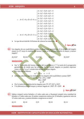 ICEM - AREQUIPA                                                                         6

                                        A  1; C  5; D  2; E  4
                                        A  1; C  5; D  4; E  2
                                       
                                        A  5;C  1; D  2; E  4
                                       
                                        A  5;C  1; D  4; E  2
            o AC 6 y D E 6  
                                        A  2; C  4; D  1;E  5
                                        A  2; C  4; D  5; E  1
                                       
                                        A  4;C  2; D  1;E  5
                                        A  4;C  2; D  5; E  1
                                       
                                        A  4;C  5; D  1; E  2
                                        A  4;C  5; D  2; E  1
                                       
            o AC 9 y D E 3  
                                        A  5;C  4; D  1; E  2
                                        A  5;C  4; D  2; E  1
                                       
        Lo que da un total de 16 formas de colocar los números.

                                                                                Rpta: D) 16

08. Los ángulos de un cuadrilátero están en progresión geométrica. Si la medida del ángulo
    mayor es 27 veces la medida del menor, ¿cuál es la diferencia entre el mayor y menor
    ángulo?

     A) 216º        B) 261º           C) 234º          D) 240º             E) 243º

     RESOLUCIÓN:

        Sea “” la medida del menor ángulo del cuadrilátero y “r” la razón de la progresión
         geométrica, de modo que las medidas de los demás ángulos se pueden expresar
         como: .r; .r2 y .r3; siendo éste último el mayor ángulo.
        Por dato del problema:
                                      .r 3  27.  r  3
        Además sabemos que las medidas de los ángulos del cuadrilátero suman 360º:
                                       3  9  27  360º
                                             40  360º
                                                 9º
        Por lo tanto las medidas de los ángulos son: 9º; 27º; 81º y 243º.
        Y la diferencia entre el mayor y menor ángulo es: 243º 9º  234º .

                                                                              Rpta: C) 234º

09. Sabino compró varios helados a 2 soles cada uno, y Huamaní compró otra cantidad de
    helados a 3 soles cada uno. Si juntos compraron menos de 15 helados y gastaron más de
    15 soles cada uno, ¿cuántos helados compraron en total?

     A) 13          B) 14             C) 9             D) 12               E) 11

     RESOLUCIÓN:



    ICEM - INSTITUTO DE CAPACITACIÓN EN EDUCACIÓN MATEMÁTICA
 