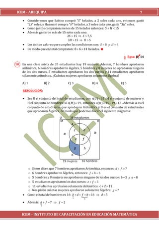 ICEM - AREQUIPA                                                                                7

        Consideremos que Sabino compró “S” helados, a 2 soles cada uno, entonces gastó
         “2S” soles; y Huamaní compra “H” helados, a 3 soles cada uno, gasta “3H” soles.
        Como juntos compraron menos de 15 helados entonces: S  H  15
        Además gastaron más de 15 soles cada uno:
                                    2S  15  S  7,5
                                     3H  15  H  5
        Los únicos valores que cumplen las condiciones son: S  8 y H  6
        De modo que en total compraron: 8  6  14 helados. 

                                                                                        Rpta: B) 14

10. En una clase mixta de 35 estudiantes hay 19 mujeres. Además, 7 hombres aprobaron
    aritmética, 6 hombres aprobaron álgebra, 5 hombres y 8 mujeres no aprobaron ninguno
    de los dos cursos, 5 estudiantes aprobaron los dos cursos y 11 estudiantes aprobaron
    solamente aritmética. ¿Cuántas mujeres aprobaron solamente álgebra?

    A) 1               B) 2             C) 3              D) 4                   E) 5

     RESOLUCIÓN:

        Sea U el conjunto del total de estudiantes, con n(U )  35 ; M el conjunto de mujeres y
         H el conjunto de hombres; si n( M )  19 , entonces n( H )  35  19  16 . Además A es el
         conjunto de estudiantes que aprobaron Aritmética y B es el conjunto de estudiantes
         que aprobaron Álgebra, de modo que podemos hacer el siguiente diagrama:




         o Si nos dicen que 7 hombres aprobaron Aritmética, entonces: d  f  7
         o 6 hombres aprobaron Álgebra, entonces: f  h  6
         o 5 hombres y 8 mujeres no aprobaron ninguno de los dos cursos: b  5 y a  8
         o 5 estudiantes aprobaron los dos cursos: e  f  5
         o 11 estudiantes aprobaron solamente Aritmética: c  d  11
         o Nos piden cuántas mujeres aprobaron solamente Álgebra: g  ?
        Como el total de hombres es 16: b  d    16  d  5
                                                f h
                                           5        6

        Además: d  f  7  f  2
                 
                   5




    ICEM - INSTITUTO DE CAPACITACIÓN EN EDUCACIÓN MATEMÁTICA
 