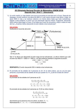 1
XV Olimpiada Nacional Escolar de Matemática (ONEM 2018)
Segunda Fase - Nivel 1 – Solucionario.
1) Un avión realizó un viaje desde Lima (que se encuentra al nivel del mar) a Cusco. Después de
despegar, el avión alcanzó una altura de 4850 m y voló varios minutos a esa altura. Luego, se
elevó 3000 m más y se mantuvo volando a la misma altura hasta que hubo turbulencias.
Debido a este problema, el avión tuvo que descender algunos metros. Finalmente, descendió
4200 metros hasta llegar a Cusco. Si se sabe que Cusco se encuentra a 3400 m sobre el nivel
del mar, ¿Cuántos metros descendió el avión debido a las turbulencias?
SOLUCION:
Graficando el recorrido del avión:
Sea “x” la altura que descendió el avión luego de las turbulencias. La altura máxima que voló
el avión fue 4850 m + 3000 m = 7850 m. con ello podemos plantear la siguiente ecuación:
4200 + 3400 + x = 7850
7600 + x = 7850
x = 250
RESPUESTA: El avión descendió 250 m debido a las turbulencias.
2) El promedio de las edades de 5 personas es 22. Si se retira Liliana, que es una de esas
personas, el promedio de las edades de las que quedan es 19. ¿Cuál es la edad de Liliana?
SOLUCION:
El promedio de las edades de 5 personas es 22.
𝑃1 + 𝑃2 + 𝑃3 + 𝑃4 + 𝑃5
5
= 22
P1 + P2 + P3 + P4 + P5 = 22(5)
P1 + P2 + P3 + P4 + P5 = 110
El promedio de las edades de 4 personas es 19 (Si se retira Liliana):
𝑃1 + 𝑃2 + 𝑃3 + 𝑃4
4
= 19
P1 + P2 + P3 + P4 = 19(4)
P1 + P2 + P3 + P4 = 76
Asumiendo que la persona cinco es Liliana, es decir: P5 = x.
Reemplazando P1 + P2 + P3 + P4 en la ecuación anterior:
 