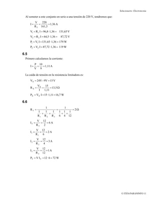Solucionario: Electrotecnia

 Al someter a este conjunto en serie a una tensión de 220 V, tendremos que:
           V    220
      I=      =      = 1,36 A
           R T 161,3
      V1 = R 1 I = 96,8 · 1,36 = 131,65 V
      V2 = R 2 I = 64,5 · 1,36 =   87,72 V
      P1 = V1 I = 131,65 · 1,36 = 179 W
      P2 = V2 I = 87,72 · 1,36 = 119 W

6.5
 Primero calculamos la corriente:
           P 10
      I=    = = 1,11 A
           V 9

 La caída de tensión en la resistencia limitadora es:
      VX = 24V - 9V = 15 V
             VX    15
      RX =      =      = 13,5 Ω
              I   1,11
      PX = VX I = 15 · 1,11 = 16,7 W

6.6
                  1         1
      RT =              =       =2Ω
             1    1   1   1 1 1
                +   +      + +
             R 1 R 2 R 3 6 4 12
             V 12
      IT =     = =6A
             RT 2
             V 12
      I1 =     = =2A
             R1 6
             V 12
      I2 =     = =3A
             R2 4
             V 12
      I3 =      = =1A
             R 3 12
      PT = V I T = 12 · 6 = 72 W




                                                                               © ITES-PARANINFO 11
 
