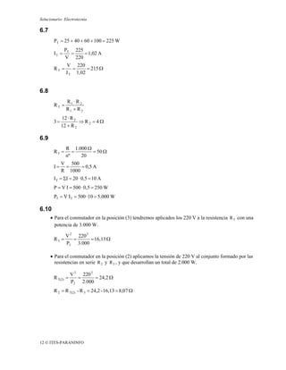 Solucionario: Electrotecnia

6.7
        PT = 25 + 40 + 60 + 100 = 225 W
               PT 225
        IT =     =    = 1,02 A
               V 220
               V 220
        RT =      =     = 215 Ω
               I T 1,02


6.8
               R1 · R 2
        RT =
               R1 + R 2
             12 · R 2
        3=            ⇒ R2 = 4Ω
             12 + R 2

6.9
               R 1.000 Ω
        RT =      =      = 50 Ω
               nº   20
             V 500
        I=    =     = 0,5 A
             R 1000
        I T = ΣI = 20 · 0,5 = 10 A
        P = V I = 500 · 0,5 = 250 W
        PT = V I T = 500 · 10 = 5.000 W

6.10
      • Para el conmutador en la posición (3) tendremos aplicados los 220 V a la resistencia R 3 con una
        potencia de 3.000 W.

               V 2 220 2
        R3 =      =      = 16,13 Ω
               P3 3.000

      • Para el conmutador en la posición (2) aplicamos la tensión de 220 V al conjunto formado por las
        resistencias en serie R 2 y R 3 , y que desarrollan un total de 2.000 W.

                   V 2 220 2
        R T(2) =      =      = 24,2 Ω
                   P2 2.000
        R 2 = R T(2) - R 3 = 24,2 - 16,13 = 8,07 Ω




12 © ITES-PARANINFO
 