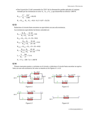 Solucionario: Electrotecnia

     • Para la posición (1) del conmutador los 220 V de la alimentación quedan aplicados al conjunto
       formado por las resistencias en serie R1 , R 2 y R 3 , y que desarrollan un total de 1.000 W.

                  V 2 220 2
       R T(3) =      =      = 48,4 Ω
                  P3 1.000
       R 1 = R T(3) - R 2 - R 3 = 48,4 - 16,13 - 8,07 = 24,2 Ω

6.13
  Reducimos el circuito hasta encontrar un equivalente con una sola resistencia.
  Las resistencias equivalentes las hemos calculado así:
                 R1 R 4    10 · 40
       R 14 =            =         =8Ω
                R 1 + R 4 10 + 40
       R 142 = R 14 + R 2 = 8 + 20 = 28 Ω
                  R 142 · R 5   28 · 60
       R 1425 =               =         = 19 Ω
                  R 142 + R 5 28 + 60
       R 14253 = R 1425 + R 3 = 19 + 30 = 49 Ω
                R 14253 · R 6   49 · 60
       RT =                   =         = 27 Ω
                R 14253 + R 6 49 + 60
              V 200
       IT =      =   = 7,4 A
              R T 27
       PT = V I T = 200 · 7,4 = 1.480 W

6.14
   Primero marcamos puntos y corrientes en el circuito y reducimos el circuito hasta encontrar un equiva-
lente con una sola resistencia, tal como se muestra en las figuras 6.1 a 6.4.

                                 I2    R3 = 30 Ω

        I A I1 R1 = 10 Ω                                 -         I A I1 R1 = 10 Ω                R34 = 6,67 Ω
                             B                       C                                   B                          C -

 100 V +                         I3 R4 = 40 Ω                100 V +

                  I4       R2 = 20 Ω                                      I4          R2 = 20 Ω



                       Figura 6.1                                                     Figura 6.2

        I A I1           R134 = 16,67 Ω
                                                   C -

 100 V +
                                                                           I            RT = 9 Ω                    -C
                                                                   A
                  I4       R2 = 20 Ω
                                                              100 V +


                       Figura 6.3                                                     Figura 6.4


                                                                                                   © ITES-PARANINFO 13
 
