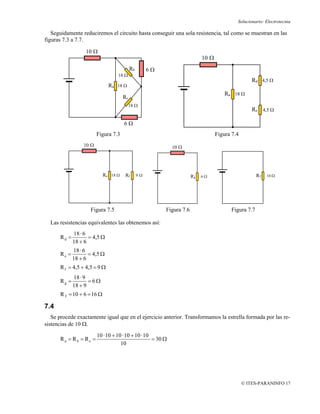 Solucionario: Electrotecnia

   Seguidamente reduciremos el circuito hasta conseguir una sola resistencia, tal como se muestran en las
figuras 7.3 a 7.7.

                  10 Ω
                                                                            10 Ω
                                           Rb        6Ω
                                  18 Ω
                                                                                                    Rd 4,5 Ω
                              Ra 18 Ω
                                                                                       Ra 18 Ω
                                      Rc
                                           18 Ω
                                                                                                    Re 4,5 Ω

                                      6Ω
                        Figura 7.3                                                 Figura 7.4
                 10 Ω                                        10 Ω




                            Ra 18 Ω    Rf       9Ω                     Rg   6Ω                        RT   16 Ω




                    Figura 7.5                            Figura 7.6                     Figura 7.7

  Las resistencias equivalentes las obtenemos así:
             18 · 6
      Rd =          = 4,5 Ω
             18 + 6
             18 · 6
      Re =          = 4,5 Ω
             18 + 6
      R f = 4,5 + 4,5 = 9 Ω
             18 · 9
      Rg =          =6Ω
             18 + 9
      R T = 10 + 6 = 16 Ω

7.4
   Se procede exactamente igual que en el ejercicio anterior. Transformamos la estrella formada por las re-
sistencias de 10 Ω.
                        10 · 10 + 10 · 10 + 10 · 10
      Ra = Rb = Rc =                                = 30 Ω
                                    10




                                                                                                © ITES-PARANINFO 17
 