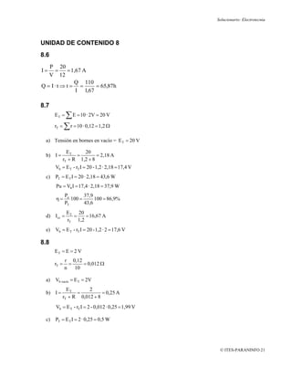 Solucionario: Electrotecnia




UNIDAD DE CONTENIDO 8
8.6
   P 20
I=   =    = 1,67 A
   V 12
             Q 110
Q = I·t ⇒ t = =      = 65,87h
              I 1,67

8.7
      ET =   ∑ E = 10 · 2V = 20 V
      rT   = ∑ r = 10 · 0,12 = 1,2 Ω

 a) Tensión en bornes en vacío = E T = 20 V

              ET     20
 b) I =           =        = 2,18 A
            rT + R 1,2 + 8
      Vb = E T - rT I = 20 - 1,2 · 2,18 = 17,4 V
 c)   PT = E T I = 20 · 2,18 = 43,6 W
      Pu = Vb I = 17,4 · 2,18 = 37,9 W
             Pu       37,9
      η=        100 =      100 = 86,9%
             PT       43,6
              E T 20
 d) I cc =       =   = 16,67 A
              rT 1,2
 e)   Vb = E T - rT I = 20 - 1,2 · 2 = 17,6 V

8.8
      ET = E = 2 V
             r 0,12
      rT =    =     = 0,012 Ω
             n 10

 a)   Vb vacío = E T = 2V
              ET       2
 b) I =           =          = 0,25 A
            rT + R 0,012 + 8
      Vb = E T - rT I = 2 - 0,012 · 0,25 = 1,99 V

 c)   PT = E T I = 2 · 0,25 = 0,5 W




                                                     © ITES-PARANINFO 21
 
