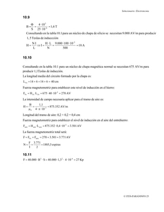 Solucionario: Electrotecnia

10.9

      Φ     4 · 10 3
  B=     =           = 1,6 T
      S 25 · 10 -4
  Consultando en la tabla 10.1 para un núcleo de chapa de silicio se necesitan 9.000 AV/m para producir
  1, 5 Teslas de induccción
        NI     H · L 9.000 · 100 · 10 -2
  H=       ⇒I=      =                    = 18 A
        L       N          500


10.10

Consultando en la tabla 10.1 para un núcleo de chapa magnética normal se necesitan 675 AV/m para
producir 1,1Teslas de inducción.
La longitud media del circuito formado por la chapa es:
L Fe = 14 + 6 + 14 + 6 = 40 cm
Fuerza magnetomotriz para establecer este nivel de inducción en el hierro:
FFe = H Fe ·L Fe = 675 · 40 · 10 -2 = 270 AV
La intensidad de campo necesaria aplicar para el tramo de aire es:
     B       1,1
H=      =              = 875.352 AV/m
     μ 0 4 · π · 10 -7
Longitud del tramo de aire: 0,2 + 0,2 = 0,4 cm
Fuerza magnetomotriz para establecer el nivel de inducción en el aire del entrehierro:
Faire = H aire ·L aire = 875.352 · 0,4 · 10 -2 = 3.501 AV
La fuerza magnetomotriz total será:
F = FFe + Faire = 270 + 3.501 = 3.771 AV
     F 3.771
N=     =     = 1885,5 espiras
     I   2

10.11
F = 40.000 · B 2 · S = 40.000 · 1,3 2 · 4 · 10 -4 = 27 Kp




                                                                                  © ITES-PARANINFO 25
 