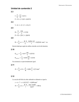 Solucionario: Electrotecnia

Unidad de contenido 2
2.3
            V 1,5
       I=    =    = 0,03 A
            R 50
       P = VI = 1,5 · 0,03 = 0,045 W

2.4
       V = R · I = 22 · 5,7 = 125,4 V

2.5
           V 230
       R=     =      = 115 Ω
            I    2
       P = VI = 230 · 2 = 260 W
2.9
              L      R · S 0,056 · 0,5
       R =l     ⇒l =      =            = 0,028 Ω · mm 2 / m
              S       L        1
 Resistividad que según las tablas coincide con la del aluminio.

2.10
                     L         100
       R cobre = l     = 0,017     = 0,283 Ω
                     S          6
                        L         100
       R aluminio = l     = 0,028     = 0,28 Ω
                        S          10
 Su resistencia es aproximadamente igual.

2.11
               L        L       5
       R =l      ⇒ S = l = 0,061 = 0,31 mm 2
               S        R       1


2.12
 La sección del hilo de cobre sabiendo su diámetro es igual a:

       s = π · r 2 = π · (0,25/2) 2 = 0,049 mm 2
              L           R · S 34,6 · 0,049
       R=l ⇒L=                 =             = 100 m
              S             l        0,017



                                                                     © ITES-PARANINFO 3
 