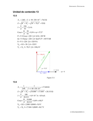 Solucionario: Electrotecnia



Unidad de contenido 13
13.5

       X L = 2πfL = 2 · π · 50 · 250 · 10 -3 = 78,5 Ω
       Z = R 2 + X 2 = 50 2 + 78,5 2 = 93 Ω
                   L

           V 220
       I=    =      = 2,4 A
           Z 93
                R 50
       Cosϕ = =          = 0,54 ⇒ ϕ = 57,5º
                Z 93
       P = V I Cosϕ = 220 · 2,4 · 0,54 = 285 W
       Q = V I Senϕ = 220 · 2,4 · Sen57,5º = 445 VAR
       S = V I = 220 · 2,4 = 528 VA
       VR = R I = 50 · 2,4 = 120 V
       VL = X L I = 78,5 · 2,4 = 188,4 V


                                     VL = 188,4 V




                                            ϕ = 57,5º
                                                                 I = 2,4 A
                                                                             ωt = 0
                                          VR = 120 V


                                                        Figura 13.1

13.6
                1             1
       XC =       =                         = 17.684 Ω
              2πfC 2 · π · 60 · 150 · 10 -9
       Z = R 2 + X c = 10.000 2 + 17.684 2 = 20.315 Ω
                   2


          V     100
       I=   =         = 4,9 · 10 -3 A = 4,9 mA
          Z 20.315
              R 10.000
       Cosϕ = =             = 0,49 ⇒ 60,5º
               Z 20.315
       VR = R I = 2.000 · 0,0049 = 9,8 V
       VC = X C I = 17.684 · 0,0049 = 86,7 V

                                                                                       © ITES-PARANINFO 31
 