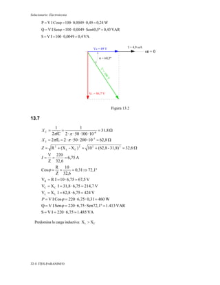 Solucionario: Electrotecnia

        P = V I Cosϕ = 100 · 0,0049 · 0,49 = 0,24 W
        Q = V I Senϕ = 100 · 0,0049 · Sen60,5º = 0,43 VAR
       S = V I = 100 · 0,0049 = 0,4 VA


                                          VR = 49 V             I = 4,9 mA
                                                                             ωt = 0
                                              ϕ = 60,5º




                                       VL = 86,7 V



                                                      Figura 13.2

13.7
                1                 1
        XC =       =                           = 31,8 Ω
              2πfC 2 · π · 50 · 100 · 10 -6
        X L = 2πfL = 2 · π · 50 · 200 · 10 -3 = 62,8 Ω
        Z = R 2 + (X L - X C ) 2 = 10 2 + (62,8 - 31,8) 2 = 32,6 Ω
           V 220
        I=   =       = 6,75 A
           Z 32,6
               R 10
        Cosϕ = =           = 0,31 ⇒ 72,1º
                Z 32,6
        VR = R I = 10 · 6,75 = 67,5 V
        VC = X C I = 31,8 · 6,75 = 214,7 V
        VL = X L I = 62,8 · 6,75 = 424 V
        P = V I Cosϕ = 220 · 6,75 · 0,31 = 460 W
       Q = V I Senϕ = 220 · 6,75 · Sen72,1º = 1.413 VAR
       S = V I = 220 · 6,75 = 1.485 VA

   Predomina la carga inductiva: X L > X C




32 © ITES-PARANINFO
 