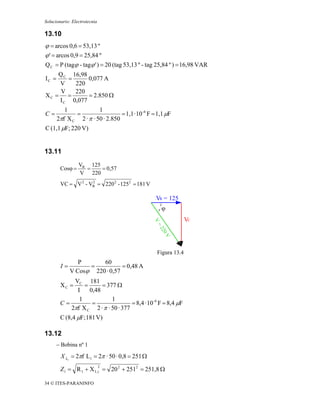 Solucionario: Electrotecnia

13.10
ϕ = arcos 0,6 = 53,13 º
ϕ ' = arcos 0,9 = 25,84 º
Q C = P (tagϕ - tagϕ ' ) = 20 (tag 53,13 º - tag 25,84 º ) = 16,98 VAR
    Q C 16,98
IC =   =      0,077 A
    V    220
     V   220
XC = =        = 2.850 Ω
    I C 0,077
          1             1
C=            =                   = 1,1 · 10 -6 F = 1,1 μF
       2πf X C 2 · π · 50 · 2.850
C (1,1 μF; 220 V)


13.11
                 VR 125
        Cosϕ =     =    = 0,57
                 V 220
        VC = V 2 - VR = 220 2 - 1252 = 181 V
                    2



                                                   VR = 125
                                                     ϕ
                                                                 VC




                                                   Figura 13.4
                P      60
        I=         =           = 0,48 A
             V Cosϕ 220 · 0,57
            VC 181
        XC =    =      = 377 Ω
             I    0,48
              1            1
        C=         =                = 8,4 · 10 -6 F = 8,4 μF
           2πf X C 2 · π · 50 · 377
        C (8,4 μF; 181 V)

13.12
      − Bobina nº 1

        X L1 = 2πf L1 = 2π · 50 · 0,8 = 251 Ω
                              2
        Z 1 = R 1 + X L 1 = 20 2 + 2512 = 251,8 Ω

34 © ITES-PARANINFO
 