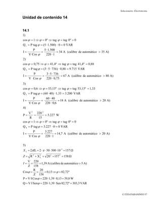 Solucionario: Electrotecnia

Unidad de contenido 14


14.1
1)
cos ϕ = 1 ⇒ ϕ = 0º ⇒ tag ϕ = tag 0º = 0
Q 1 = P tag ϕ = (5 · 1.500) · 0 = 0 VAR
        P      5 · 1.500
I=           =           = 34 A (calibre de automático > 35 A)
     V Cos ϕ     220 · 1
2)
cos ϕ = 0,75 ⇒ ϕ = 41,4º ⇒ tag ϕ = tag 41,4º = 0,88
Q 2 = P tag ϕ = (3 · 5 · 736) · 0,88 = 9.715 VAR
       P       3 · 5 · 736
I=           =             = 67 A (calibre de automático > 80 A)
     V Cos ϕ   220 · 0,75
3)
cos ϕ = 0,6 ⇒ ϕ = 53,13º ⇒ tag ϕ = tag 53,13º = 1,33
Q 3 = P tag ϕ = (60 ·40) · 1,33 = 3.200 VAR
        P       60 · 40
I=           =           = 18 A (calibre de automático > 20 A)
     V Cos ϕ   220 · 0,6
4)
    V 2 220 2
P=      =       = 3.227 W
     R     15
cos ϕ = 1 ⇒ ϕ = 0º ⇒ tag ϕ = tag 0º = 0
Q 4 = P tag ϕ = 3.227 · 0 = 0 VAR
        P      3.227
I=           =         = 14,7 A (calibre de automático > 20 A)
     V Cos ϕ   220 · 1

5)
X L = 2πfL = 2 · π · 50 · 500 · 10 -3 = 157 Ω
Z = R 2 + X 2 = 20 2 + 157 2 = 158 Ω
            L

    V 220
I=    =     = 1,39 A (calibre de automático > 5 A)
    Z 158
        R 20
Cosϕ = =        = 0,13 ⇒ ϕ = 82,72º
         Z 158
P = V I Cosϕ = 220 · 1,39 · 0,13 = 39,8 W
Q = V I Senϕ = 220 · 1,39 · Sen 82,72º = 303,3 VAR


                                                                    © ITES-PARANINFO 37
 