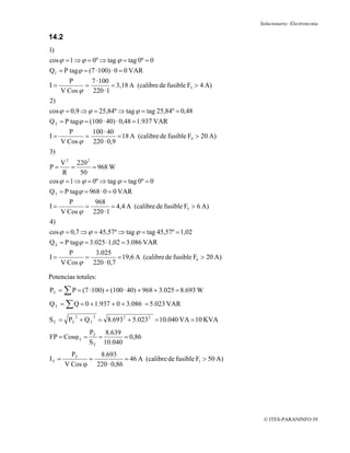 Solucionario: Electrotecnia

14.2
1)
cos ϕ = 1 ⇒ ϕ = 0º ⇒ tag ϕ = tag 0º = 0
Q1 = P tagϕ = (7 · 100) · 0 = 0 VAR
       P      7 · 100
I=          =         = 3,18 A (calibre de fusible F3 > 4 A)
     V Cos ϕ 220 · 1
2)
cos ϕ = 0,9 ⇒ ϕ = 25,84º ⇒ tag ϕ = tag 25,84º = 0,48
Q 2 = P tagϕ = (100 · 40) · 0,48 = 1.937 VAR
       P      100 · 40
I=          =          = 18 A (calibre de fusible F4 > 20 A)
     V Cos ϕ 220 · 0,9
3)
    V 2 220 2
P=       =      = 968 W
     R     50
cos ϕ = 1 ⇒ ϕ = 0º ⇒ tag ϕ = tag 0º = 0
Q 3 = P tagϕ = 968 · 0 = 0 VAR
       P      968
I=          =        = 4,4 A (calibre de fusible F5 > 6 A)
     V Cos ϕ 220 · 1
4)
cos ϕ = 0,7 ⇒ ϕ = 45,57º ⇒ tag ϕ = tag 45,57º = 1,02
Q 4 = P tagϕ = 3.025 · 1,02 = 3.086 VAR
       P        3.025
I=           =           = 19,6 A (calibre de fusible F6 > 20 A)
     V Cos ϕ   220 · 0,7

Potencias totales:
PT = ∑ P = (7 · 100) + (100 · 40) + 968 + 3.025 = 8.693 W
Q T = ∑ Q = 0 + 1.937 + 0 + 3.086 = 5.023 VAR
          2      2
S T = PT + Q T = 8.693 2 + 5.023 2 = 10.040 VA = 10 KVA
                PT 8.639
FP = Cosϕ T =      =       = 0,86
                S T 10.040
         PT     8.693
IT =          =           = 46 A (calibre de fusible F1 > 50 A)
       V Cos ϕ 220 · 0,86




                                                                    © ITES-PARANINFO 39
 