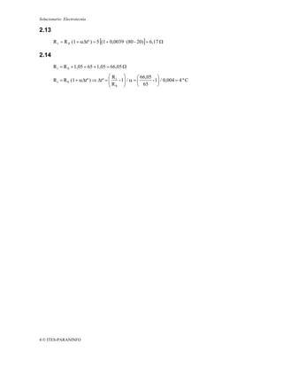 Solucionario: Electrotecnia

2.13
        R t = R 0 (1 + αΔtº ) = 5 [(1 + 0,0039 · (80 - 20)] = 6,17 Ω

2.14
        R t = R 0 + 1,05 = 65 + 1,05 = 66,05 Ω
                                      ⎛R     ⎞       ⎛ 66,05 ⎞
        R t = R 0 (1 + αΔtº ) ⇒ Δtº = ⎜ t - 1⎟ / α = ⎜
                                      ⎜R     ⎟              - 1⎟ / 0,004 = 4 º C
                                      ⎝ 0 ⎠          ⎝ 65      ⎠




4 © ITES-PARANINFO
 