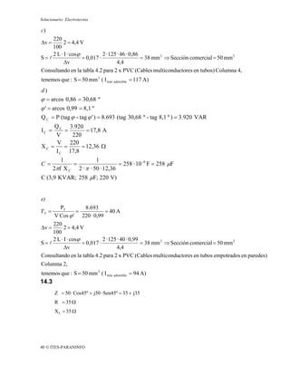 Solucionario: Electrotecnia

c)
     220
Δv =       2 = 4,4 V
     100
     2 L · I · cosϕ           2 · 125 · 46 · 0,86
S= l                = 0,017 ·                     = 38 mm 2 ⇒ Sección comercial = 50 mm 2
           Δv                         4,4
Consultando en la tabla 4.2 para 2 x PVC (Cables multiconductores en tubos) Columna 4,
tenemos que : S = 50 mm 2 ( I máx. admisible = 117 A)
d)
ϕ = arcos 0,86 = 30,68 º
ϕ ' = arcos 0,99 = 8,1 º
Q C = P (tag ϕ - tag ϕ ' ) = 8.693 (tag 30,68 º - tag 8,1 º ) = 3.920 VAR
     Q C 3.920
IC =    =       = 17,8 A
     V    220
      V 220
XC =    =     = 12,36 Ω
     I C 17,8
           1             1
C=             =                   = 258 · 10 -6 F = 258 μF
        2πf X C 2 · π · 50 · 12,36
C (3,9 KVAR; 258 μF; 220 V)


e)
        PT            8.693
I'T =             =            = 40 A
     V Cos ϕ ' 220 · 0,99
     220
Δv =       2 = 4,4 V
     100
     2 L · I · cosϕ           2 · 125 · 40 · 0,99
S= l                = 0,017 ·                     = 38 mm 2 ⇒ Sección comercial = 50 mm 2
           Δv                        4,4
Consultando en la tabla 4.2 para 2 x PVC (Cables multiconductores en tubos empotrados en paredes)
Columna 2,
tenemos que : S = 50 mm 2 ( I máx. admisible = 94 A)
14.3
        Z = 50 · Cos45º + j50 · Sen45º = 35 + j35
        R = 35 Ω
        X L = 35 Ω




40 © ITES-PARANINFO
 