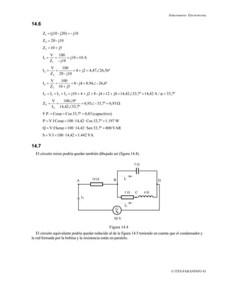 Solucionario: Electrotecnia

14.6
       Z1 = (j10 - j20) = - j10
       Z 2 = 20 - j10
       Z3 = 10 + j5
              V 100
       I1 =     =      = j10 = 10 A
              Z1 - j10
              V    100
       I2 =      =         = 4 + j2 = 4,47∠26,56º
              Z 2 20 - j10
              V   100
       I3 =     =        = 8 - j4 = 8,94∠ - 26,6º
              Z3 10 + j5
       I T = I1 + I 2 + I3 = j10 + 4 + j2 + 8 - j4 = 12 + j8 = 14,42∠33,7º = 14,42 A / ϕ = 33,7º
               V     100∠0º
       ZT =       =            = 6,93∠ - 33,7º = 6,93 Ω
               I T 14,42∠33,7º
       F.P. = Cosϕ = Cos 33,7º = 0,83 (capacitivo)
       P = V I Cosϕ = 100 · 14,42 · Cos 33,7º = 1.197 W
       Q = V I Senϕ = 100 · 14,42 · Sen 33,7º = 800 VAR
       S = V I = 100 · 14,42 = 1.442 VA

14.7
  El circuito mixto podría quedar también dibujado así (figura 14.4).

                                                                    5Ω



                              A         10 Ω          B      I1                     D


                                                             3Ω      C     4Ω
                                  IT

                                                              I2
                                                       G

                                                      50 V

                                                    Figura 14.4
   El circuito equivalente podría quedar reducido al de la figura 14.5 teniendo en cuenta que el condensador y
la red formada por la bobina y la resistencia están en paralelo.




                                                                                             © ITES-PARANINFO 43
 