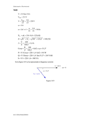 Solucionario: Electrotecnia

14.9
        V = 311 Sen 314 t
        Vmáx = 311 V
             Vmáx 311
        V=       =    = 220 V
               2    2
        ω = 314
                         ω 314
        ω = 2πf ⇒ f =      =   = 50 Hz
                         2π 2π

        X L = ωL = 314 · 0,4 = 125,6 Ω
        Z = R 2 + X 2 = 100 2 + 125,6 2 = 160,5 Ω
                    L

           V 220
        I=   =         = 1,4 A
           Z 160,5
                R 100
       Cosϕ = =             = 0,62 ⇒ ϕ = 51,5º
                Z 160,5
       P = V I Cosϕ = 220 · 1,4 · 0,62 = 191 W
       Q = V I Senϕ = 220 · 1,4 · Sen 51,5º = 241 VAR
       S = V I = 220 · 1,4 = 308 VA
   En la figura 14.9 se ha representado el diagrama vectorial.

                                                                 V = 220 V
                                                                             ωt = 0

                                              ϕ = 51,5º

                               VR = 1,4 A



                                                  Figura 14.9




46 © ITES-PARANINFO
 