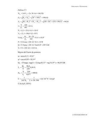 Solucionario: Electrotecnia

− Bobina nº 2
 X L2 = 2πf L 2 = 2π · 50 · 0,6 = 188,5 Ω
                  2
 Z 2 = R 2 + X L 2 = 282 + 188,52 = 190,6 Ω

 Z T = (R 1 + R 2 ) 2 + (X L1 + X L2 ) 2 = (20 + 28) 2 + (251 + 188,5) 2 = 442 Ω

      V 220
 I=     =    = 0,5 A
      ZT 442
 V1 = Z1 I = 251,8 · 0,5 = 126 V
 V2 = Z 2 I = 190,6 · 0,5 = 95 V
            R T 20 + 28
 CosϕT =       =        = 0,11 ⇒ 83,8º
            ZT   442
 P = V I Cosϕ = 220 · 0,5 · 0,11 = 12 W
 Q = V I Senϕ = 220 · 0,5 · Sen83,8º = 109 VAR
 S = V I = 220 · 0,5 = 110 VA

 Mejora del Factor de potencia:

 ϕ = arcos 0,11 = 83,8 º
 ϕ' = arcos 0,95 = 18,19 º
 Q C = P (tagϕ - tagϕ' ) = 12 (tag 83,13 º - tag 18,19 º ) = 96,8 VAR
        Q C 96,8
 IC =      =     0,44 A
        V    220
         V    220
 XC =       =      = 500 Ω
         I C 0,077
           1            1
 C=            =                 = 6,4 · 10 -6 F = 6,4 μF
        2πf X C 2 · π · 50 · 500
 C (6,4 μF; 220 V)




                                                                                    © ITES-PARANINFO 49
 