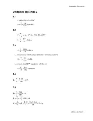 Solucionario: Electrotecnia



Unidad de contenido 3

3.1
        P = VI = 100 · 0,75 = 75 W
             V 100
        R=    =     = 133,33 Ω
             I 0,75

3.2

             V2
        P=      ⇒ V = P · R = 750 · 75 = 237 V
             R
             V 237
        I=    =    = 3,16 A
             R 75

3.3
             P 3.000
        I=     =     = 13,6 A
             V   220
 La resistencia del calentador que permanece constante es igual a:
             V 220
        R=    =     = 16,2 Ω
             I 13,6

 La potencia para 125 V la podemos calcular así:

             V 2 125 2
        P=      =      = 964,5 W
             R    16,2

3.4

      P 3.450
I=     =      = 15 A
      V 230


3.5

  P 500
I=   =   =4A
  V 125
   V 125
R= =     = 31,25 Ω
   I   4
     L     R · S 31,25 · 0,5
R=l ⇒L=         =            = 19,5 m
     S      l       0,8


                                                                       © ITES-PARANINFO 5
 