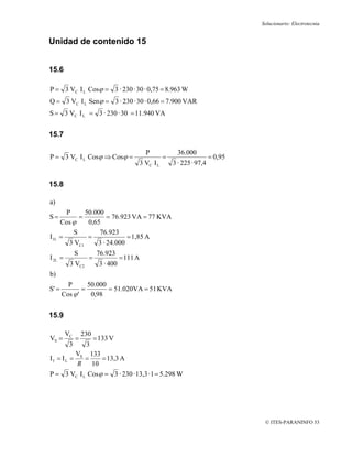 Solucionario: Electrotecnia


Unidad de contenido 15


15.6

P = 3 VC I L Cosϕ = 3 · 230 · 30 · 0,75 = 8.963 W
Q = 3 VC I L Senϕ = 3 · 230 · 30 · 0,66 = 7.900 VAR
S = 3 VC I L = 3 · 230 · 30 = 11.940 VA


15.7

                                              P            36.000
P = 3 VC I L Cosϕ ⇒ Cosϕ =                           =                    = 0,95
                                          3 VC I L       3 · 225 · 97,4


15.8

a)
        P      50.000
S=          =          = 76.923 VA = 77 KVA
      Cos ϕ     0,65
          S         76.923
I1L   =         =             = 1,85 A
         3 VC1     3 · 24.000
              S          76.923
I 2L =              =               = 111 A
          3 VC2           3 · 400
b)
         P       50.000
S' =           =        = 51.020VA = 51 KVA
       Cos ϕ '    0,98


15.9

         VC       230
VS =          =         = 133 V
          3        3
       VS 133
If = IL =   =    = 13,3 A
        R 10
P = 3 VC I L Cosϕ = 3 · 230 · 13,3 · 1 = 5.298 W




                                                                                    © ITES-PARANINFO 53
 