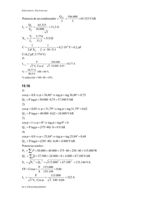 Solucionario: Electrotecnia

                                        Q 3C 196.000
Potencia de un condensador =                =        = 65.333 VAR
                                         3      3
    QC    65.333
IC =   =           = 11,3 A
    VS 10.000
                 3
    V 5.774
XC = s =      = 511 Ω
    IC   11,3
           1            1
C=             =                 = 6,2· 10 -6 F = 6,2 μF
        2πf X C 2 · π · 50 · 511
C (6,2 μF; 5.774 V)
d)
                 P                560.000
I L'0,93 =                =                     = 34,77 A
             3 VC Cos ϕ '     3 · 10.000 · 0,93
     34,77 A
% =          · 100 = 86 %
      40,4 A
% reducción = 100 - 86 = 14%


15.16
1)
cos ϕ = 0,8 ⇒ ϕ = 36,86º ⇒ tag ϕ = tag 36,86º = 0,75
Q1 = P tagϕ = 50.000 · 0,75 = 37.500 VAR
2)
cos ϕ = 0,85 ⇒ ϕ = 31,79º ⇒ tag ϕ = tag 31,79º = 0,62
Q 2 = P tagϕ = 40.000 · 0,62 = 24.800 VAR
3)
cos ϕ = 1 ⇒ ϕ = 0º ⇒ tag ϕ = tag 0º = 0
Q 3 = P tagϕ = (375 ·40) · 0 = 0 VAR
4)
cos ϕ = 0,9 ⇒ ϕ = 25,84º ⇒ tag ϕ = tag 25,84º = 0,48
Q 4 = P tagϕ = (250 · 40) · 0,48 = 4.800 VAR
Potencias totales :
          totales:
PT = ∑ P = 50.000 + 40.000 + 375 · 40 + 250 · 40 = 115.000 W
Q T = ∑ Q = 37.500 + 24.800 + 0 + 4.800 = 67.100 VAR
              2       2
S T = PT + Q T = 115.000 2 + 67.100 2 = 133.144 VA
           P 115.000
FP = Cosϕ =  =         = 0,86
           S 133.144
         P         115.000
IL =            =                = 322 A
     3 VC Cos ϕ   3 · 240 · 0,86

56 © ITES-PARANINFO
 