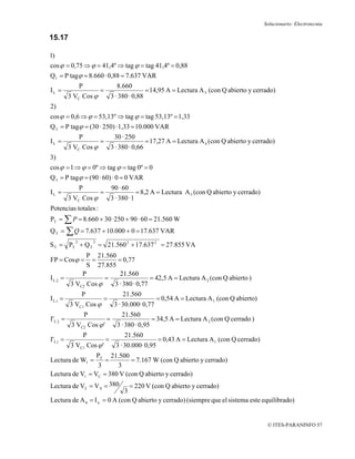 Solucionario: Electrotecnia

15.17

1)
cos ϕ = 0,75 ⇒ ϕ = 41,4º ⇒ tag ϕ = tag 41,4º = 0,88
Q1 = P tagϕ = 8.660 · 0,88 = 7.637 VAR
                P                     8.660
IL =                        =                        = 14,95 A = Lectura A 3 (con Q abierto y cerrado)
          3 VC Cos ϕ                3 · 380 · 0,88
2)
cos ϕ = 0,6 ⇒ ϕ = 53,13º ⇒ tag ϕ = tag 53,13º = 1,33
Q 2 = P tagϕ = (30 · 250) · 1,33 = 10.000 VAR
                P                    30 · 250
IL =                        =                        = 17,27 A = Lectura A 4 (con Q abierto y cerrado)
          3 VC Cos ϕ                3 · 380 · 0,66
3)
cos ϕ = 1 ⇒ ϕ = 0º ⇒ tag ϕ = tag 0º = 0
Q 3 = P tagϕ = (90 · 60) · 0 = 0 VAR
                P                   90 · 60
IL =                        =                     = 8,2 A = Lectura A 5 (con Q abierto y cerrado)
          3 VC Cos ϕ                3 · 380 · 1
Potencias totales :
PT = ∑ P = 8.660 + 30 ·250 + 90 · 60 = 21.560 W
Q T = ∑ Q = 7.637 + 10.000 + 0 = 17.637 VAR
            2           2
S T = PT + Q T = 21.560 2 + 17.637 2 = 27.855 VA
              P 21.560
FP = Cosϕ =    =       = 0,77
              S 27.855
            P           21.560
IL2   =             =                = 42,5 A = Lectura A 2 (con Q abierto )
        3 VC2 Cos ϕ   3 · 380 · 0,77
                P                        21.560
I L1 =                      =                            = 0,54 A = Lectura A 1 (con Q abierto)
          3 VC1 Cos ϕ                3 · 30.000· 0,77
                    P                    21.560
I'L 2 =                         =                      = 34,5 A = Lectura A 2 (con Q cerrado )
           3 VC2 Cos ϕ '              3 · 380 · 0,95
                    P                     21.560
I'L 1 =                         =                         = 0,43 A = Lectura A 1 (con Q cerrado)
          3 VC1 Cos ϕ '               3 · 30.000· 0,95
                 PT 21.500
Lectura de W1 =     =        = 7.167 W (con Q abierto y cerrado)
                  3     3
Lectura de V1 = VC = 380 V (con Q abierto y cerrado)
Lectura de V2 = V S = 380      = 220 V (con Q abierto y cerrado)
                             3
Lectura de A 6 = I n = 0 A (con Q abierto y cerrado) (siempre que el sistema este equilibrado)


                                                                                                     © ITES-PARANINFO 57
 