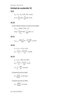 Solucionario: Electrotecnia

Unidad de contenido 16
16.9
        E ab = VL - VR = 350 - 335 = 15 mA
                 E ab       15
        Er % =        100 =     100 = 4,5%
                 VR         335

16.10
   El error absoluto máximo se comete en el resultado:
        E ab máx = 200V - 197V = 3 V
                  E ab máx        3
        Clase =            100 =     100 = 1,5
                   Vmáx          200

16.11
                     clase · Vmáx 2,5 · 500
        E ab máx =               =          = 12,5 W
                         100        100

16.12
        IS = I - I A = 2 - 0,1 = 1,9 A
               R A I A 0,19 · 0,1
        RS =          =           = 0,01 Ω
                 IS       1,9

16.13
        IS = I - I A = 200 - 10 = 190 A
               R A I A 1,9 · 10
        RS =          =         = 0,1 Ω
                 IS     190
              I 200
        m=      =   = 20 veces
             I A 10

   Constante de escala sin shunt:
             10 A
        K=          = 0,125 A/div
             80 div

   Constante de escala con shunt:
               200 A
        KS =          = 2,5 A/div
               80 div



60 © ITES-PARANINFO
 