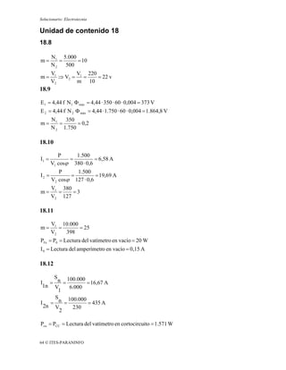 Solucionario: Electrotecnia

Unidad de contenido 18
18.8

       N1 5.000
m=        =     = 10
       N2   500
       V1       V 220
m=        ⇒ V2 = 1 =  = 22 v
       V2       m 10
18.9

E 1 = 4,44 f N 1 Φ máx = 4,44 · 350 · 60 · 0,004 = 373 V
E 2 = 4,44 f N 2 Φ máx = 4,44 · 1.750 · 60 · 0,004 = 1.864,8 V
       N1   350
m=        =      = 0,2
       N 2 1.750

18.10

          P     1.500
I1 =          =          = 6,58 A
       V1 cosϕ 380 · 0,6
          P     1.500
I2 =          =          = 19,69 A
       V2 cosϕ 127 · 0,6
       V1 380
m=       =    =3
       V2 127

18.11

       V1 10.000
m=        =      = 25
       V2   398
PFe = P0 = Lectura del vatímetro en vacío = 20 W
I 0 = Lectura del amperímetro en vacío = 0,15 A

18.12

    S   100.000
I = n =         = 16,67 A
 1n V    6.000
      1
    S   100.000
I = n =         = 435 A
 2n V     230
      2

Pcu = PCC = Lectura del vatímetro en cortocircuito = 1.571 W


64 © ITES-PARANINFO
 