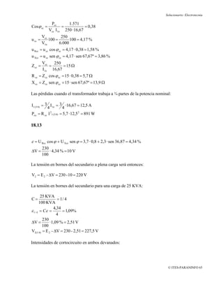 Solucionario: Electrotecnia

             Pcc      1.571
Cosϕ cc =          =            = 0,38
            Vcc I1n 250 · 16,67
         Vcc        250
u cc =       100 =       100 = 4,17 %
         V1n       6.000
u Rcc = u cc cos ϕ cc = 4,17 · 0,38 = 1,58 %
u Xcc = u cc sen ϕ cc = 4,17 · sen 67,67º = 3,86 %
         Vcc   250
Z cc =       =     = 15 Ω
         I1n 16,67
R cc = Z cc cos ϕ cc = 15 · 0,38 = 5,7 Ω
X cc = Z cc sen ϕ cc = 15 · sen 67,67º = 13,9 Ω

Las pérdidas cuando el transformador trabaja a ¾ partes de la potencia nominal:

I1 (3/4) = 3 I1n = 3 · 16,67 = 12,5 A
            4         4
Pcu = R cc I 1 (3/4) = 5,7 · 12,5 2 = 891 W
              2




18.13


ε = U Rcc cos ϕ + U Xcc sen ϕ = 3,7 · 0,8 + 2,3 · sen 36,87 = 4,34 %
         230
ΔV =         · 4,34 % = 10 V
         100

La tensión en bornes del secundario a plena carga será entonces:

V2 = E 2 - ΔV = 230 - 10 = 220 V

La tensión en bornes del secundario para una carga de 25 KVA:

        25 KVA
C=                = 1/ 4
       100 KVA
                4,34
ε 1 / 4 = Cε =       = 1,09%
                  4
         230
ΔV =         · 1,09 % = 2,51 V
         100
V2(1/4) = E 2 - ΔV = 230 - 2,51 = 227,5 V

Intensidades de cortocircuito en ambos devanados:




                                                                             © ITES-PARANINFO 65
 