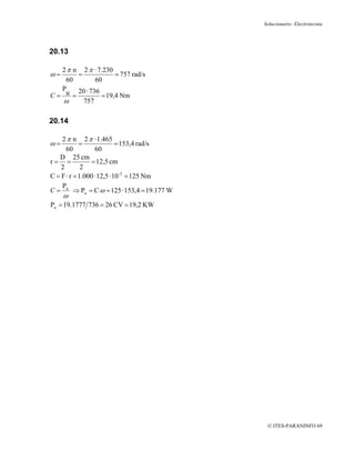 Solucionario: Electrotecnia




20.13

  2 π n 2 π · 7.230
ω=     =             = 757 rad/s
   60         60
  P    20 · 736
C= u =          = 19,4 Nm
   ω     757

20.14

    2 π n 2 π · 1.465
ω=          =               = 153,4 rad/s
      60          60
   D 25 cm
r= =             = 12,5 cm
    2        2
C = F · r = 1.000 · 12,5 · 10 -2 = 125 Nm
    P
C = u ⇒ Pu = C ω = 125 · 153,4 = 19.177 W
     ω
Pu = 19.1777 736 = 26 CV = 19,2 KW




                                             © ITES-PARANINFO 69
 