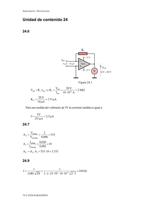Solucionario: Electrotecnia


Unidad de contenido 24

24.6




                                                          Rr

                                                               + 12 V
                                       Ient
                                         0 μA – 10 μA    741C
                                                                         Vsal
                                                               - 12 V
                                                                        0 V - 20 V



                                                        Figura 24.1
                                   Vsal     20 V
        Vsal = R r I ent ⇒ R r =        =            = 2 MΩ
                                   I ent 10 · 10-6 A
                20 V
        KV =         = 2 V/μA
               10 μA

   Para una medida del voltímetro de 5V la corriente medida es igual a:

              5V
        I=         = 2,5 μA
             2V/μA

24.7

       Vsalida    2
AV =           =      = 333
       Ventrada 0,006
        Isalida 0,020
Ai =            =      = 10
       I entrada 0,002
A P = A V A i = 333 · 10 = 3.333


24.9

        1                     1
f=          =                                   = 144 Hz
     2πRC 2N 2 · π · 25 · 10 · 18 · 10- 9 2 · 3
                            3




74 © ITES-PARANINFO
 