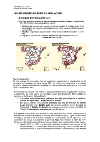 GEOGRAFÍA DE ESPAÑA
ISABEL Mº MÁRMOL PÉREZ
SOLUCIONARIO PRÁCTICAS POBLACIÓN
1-DENSIDAD DE POBLACIÓN ( 277)
A) y B) Localización.
C) Los mapas de coropletas que se presentan representan la distribución de la
población en España en los años 1900 y 2001. La distribución espacial de la población
se analiza mediante la densidad de población, que relaciona la población de una zona
con su superficie en KM2.
En el mapa del año 2001 se refleja la desigual distribución de la población española.
Actualmente, tal como vemos en el mapa, existen dos áreas bien diferenciadas en
cuanto a la distribución de la población:
 Las áreas más densamente pobladas son las provincias de la periferia,
ambos archipiélagos, Ceuta y Melilla Y Madrid.
 Las zonas menos densamente pobladas son las del interior de Galicia
(Lugo, Orense), toda Castilla-León (la provincia que tiene mayor densidad es
Valladolid) y Castilla la Mancha (la provincia que tiene mayor densidad es
Toledo), Extremadura, y Aragón (excepto Zaragoza).
Las causas que explican esta distribución son de diverso tipo: físicas, demográficos y
económicas. Éstas a lo largo de la historia de España han dado lugar a la situación
descrita y proceden de la Edad Moderna, se consolidaron en el siglo XIX y se
agudizaron en el XX especialmente a partir de 1960. No obstante, a partir de 1975
tienden a mitigarse los contrastes como puede observarse comparando ambos mapas.
 Desde 1850 a 1975, los factores naturales perdieron importancia en la
distribución de la población pero se consolidaron y agudizaron los contrates en
la distribución de la población del periodo anterior. Aumentaron su peso Madrid
1
 
