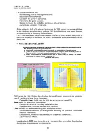 GEOGRAFÍA DE ESPAÑA
ISABEL Mº MÁRMOL PÉREZ
Las consecuencias de ello:
- No está asegurado el relevo generacional.
- Desaceleración económica.
- Elevación del gasto en pensiones.
- Incremento del gasto sanitario.
- Costos derivados del cuidado y atenciones a los ancianos.
- Aumento de población inmigrante.
C) La población de 0 a 14 años en la pirámide de 1900 es muy numerosa debido a
la alta natalidad, por el contrario en la de 2001 la población de este grupo de edad
se recorta debido al descenso de la natalidad.
Las consecuencias es que el relevo generacional en el futuro no está asegurado lo
que pone en peligro la viabilidad del estado de bienestar y el mantenimiento de las
pensiones.
9- PIRÁMIDE DE POBLACIÓN
A) Pirámide de 1900: Modelo de estructura demográfica con predominio de población
juvenil. La pirámide tiene forma de parasol.
• Población joven (0-14) más del 35%, los ancianos menos del 5%.
Base ancha por altas tasas de natalidad:
- Predominio de una economía y sociedad rurales.
- Inexistencia de controles eficaces de la natalidad.
Cima estrecha por alta mortalidad y poca esperanza de vida:
- Alta mortalidad ordinaria por el bajo nivel de vida y las precarias condiciones
médicas y sanitarias.
- En ocasiones, mortalidad catastrófica por epidemias, hambrunas…
- Alta mortalidad infantil.
La pirámide de 1991 tiene forma de urna y corresponde a un modelo de estructura
demográfica en proceso de envejecimiento.
10
 