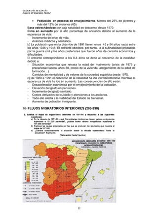 GEOGRAFÍA DE ESPAÑA
ISABEL Mº MÁRMOL PÉREZ
• Población en proceso de envejecimiento. Menos del 25% de jóvenes y
más del 12% de ancianos (65).
Base estrechándose por baja natalidad en descenso desde 1970.
Cima en aumento por el alto porcentaje de ancianos debido al aumento de la
esperanza de vida:
- Incremento del nivel de vida.
- Avances médicos y sanitarios.
b) La población que en la pirámide de 1991 tienen entre 45 y 54 años nació entre
los años 1936 y 1946. El entrante obedece, por tanto, a la subnatalidad producida
por la guerra civil y los años posteriores que fueron años de carestía económica y
dificultades.
El entrante correspondiente a los 0-4 años se debe al descenso de la natalidad
debido a:
- Situación económica que retrasa la edad del matrimonio (crisis de 1975 y
precariedad laboral años 80, precio de la vivienda, alargamiento de la edad de
formación…)
- Cambios de mentalidad y de valores de la sociedad española desde 1975.
c) De 1980 a 1991 el descenso de la natalidad ha ido incrementándose mientras la
esperanza de vida ha ido en aumento. Las consecuencias de ello serán:
- Desaceleración económica por el envejecimiento de la población.
- Elevación del gasto en pensiones.
- Incremento del gasto sanitario.
- Costes derivados del cuidado y atenciones a los ancianos.
- Todo ello afecta a la viabilidad del Estado de bienestar.
- Aumento de población inmigrante.
10- FLUJOS MIGRATORIOS INTERIORES (286-290)
11
 