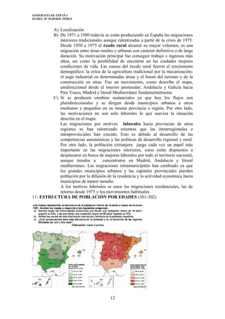 GEOGRAFÍA DE ESPAÑA
ISABEL Mº MÁRMOL PÉREZ
A) Localización
B) De 1971 a 1980 todavía se están produciendo en España las migraciones
interiores tradicionales aunque ralentizadas a partir de la crisis de 1975.
Desde 1950 a 1975 el éxodo rural alcanzó su mayor volumen, es una
migración entre áreas rurales y urbanas con carácter definitivo o de larga
duración. Su motivación principal fue conseguir trabajo e ingresos más
altos, así como la posibilidad de encontrar en las ciudades mejores
condiciones de vida. Las causas del éxodo rural fueron el crecimiento
demográfico; la crisis de la agricultura tradicional por la mecanización;
el auge industrial en determinadas áreas y el boom del turismo y de la
construcción en otras. Fue un movimiento, como describe el mapa,
unidireccional desde el interior peninsular, Andalucía y Galicia hacia
País Vasco, Madrid y litoral Mediterráneo fundamentalmente.
C) Si se producen cambios sustanciales ya que hoy los flujos son
pluridireccionales y se dirigen desde municipios urbanos a otros
medianos y pequeños en su misma provincia o región. Por otro lado,
las motivaciones no son solo laborales lo que suaviza la situación
descrita en el mapa.
Las migraciones por motivos laborales hacia provincias de otras
regiones se han ralentizado mientras que las intrarregionales e
intraprovinciales han crecido. Esto es debido al desarrollo de las
competencias autonómicas y las políticas de desarrollo regional y rural.
Por otro lado, la población extranjera juega cada vez un papel más
importante en las migraciones interiores, estos están dispuestos a
desplazarse en busca de mejoras laborales por todo el territorio nacional,
aunque tienden a concentrarse en Madrid, Andalucía y litoral
mediterráneo. Las migraciones intramunicipales han cambiado ya que
los grandes municipios urbanos y las capitales provinciales pierden
población por la difusión de la residencia y la actividad económica hacia
municipios de menor tamaño.
A los motivos laborales se unen las migraciones residenciales, las de
retorno desde 1975 y los movimientos habituales.
11- ESTRUCTURA DE POBLACIÓN POR EDADES (301-302)
12
 