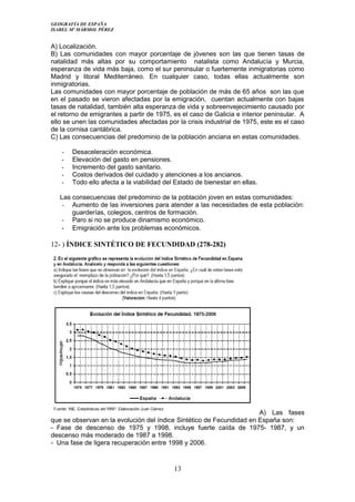 GEOGRAFÍA DE ESPAÑA
ISABEL Mº MÁRMOL PÉREZ
A) Localización.
B) Las comunidades con mayor porcentaje de jóvenes son las que tienen tasas de
natalidad más altas por su comportamiento natalista como Andalucía y Murcia,
esperanza de vida más baja, como el sur peninsular o fuertemente inmigratorias como
Madrid y litoral Mediterráneo. En cualquier caso, todas ellas actualmente son
inmigratorias.
Las comunidades con mayor porcentaje de población de más de 65 años son las que
en el pasado se vieron afectadas por la emigración, cuentan actualmente con bajas
tasas de natalidad, también alta esperanza de vida y sobreenvejecimiento causado por
el retorno de emigrantes a partir de 1975, es el caso de Galicia e interior peninsular. A
ello se unen las comunidades afectadas por la crisis industrial de 1975, este es el caso
de la cornisa cantábrica.
C) Las consecuencias del predominio de la población anciana en estas comunidades.
- Desaceleración económica.
- Elevación del gasto en pensiones.
- Incremento del gasto sanitario.
- Costos derivados del cuidado y atenciones a los ancianos.
- Todo ello afecta a la viabilidad del Estado de bienestar en ellas.
Las consecuencias del predominio de la población joven en estas comunidades:
- Aumento de las inversiones para atender a las necesidades de esta población:
guarderías, colegios, centros de formación.
- Paro si no se produce dinamismo económico.
- Emigración ante los problemas económicos.
12- ) ÍNDICE SINTÉTICO DE FECUNDIDAD (278-282)
A) Las fases
que se observan en la evolución del índice Sintético de Fecundidad en España son:
- Fase de descenso de 1975 y 1998, incluye fuerte caída de 1975- 1987, y un
descenso más moderado de 1987 a 1998.
- Una fase de ligera recuperación entre 1998 y 2006.
13
 