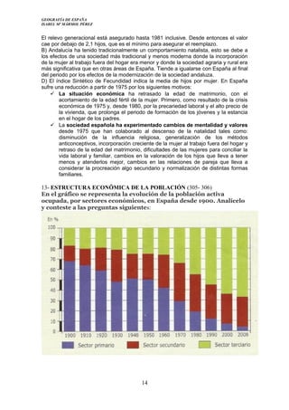 GEOGRAFÍA DE ESPAÑA
ISABEL Mº MÁRMOL PÉREZ
El relevo generacional está asegurado hasta 1981 inclusive. Desde entonces el valor
cae por debajo de 2,1 hijos, que es el mínimo para asegurar el reemplazo.
B) Andalucía ha tenido tradicionalmente un comportamiento natalista, esto se debe a
los efectos de una sociedad más tradicional y menos moderna donde la incorporación
de la mujer al trabajo fuera del hogar era menor y donde la sociedad agraria y rural era
más significativa que en otras áreas de España. Tiende a igualarse con España al final
del periodo por los efectos de la modernización de la sociedad andaluza.
D) El índice Sintético de Fecundidad indica la media de hijos por mujer. En España
sufre una reducción a partir de 1975 por los siguientes motivos:
 La situación económica ha retrasado la edad de matrimonio, con el
acortamiento de la edad fértil de la mujer. Primero, como resultado de la crisis
económica de 1975 y, desde 1980, por la precariedad laboral y el alto precio de
la vivienda, que prolonga el periodo de formación de los jóvenes y la estancia
en el hogar de los padres.
 La sociedad española ha experimentado cambios de mentalidad y valores
desde 1975 que han colaborado al descenso de la natalidad tales como:
disminución de la influencia religiosa, generalización de los métodos
anticonceptivos, incorporación creciente de la mujer al trabajo fuera del hogar y
retraso de la edad del matrimonio, dificultades de las mujeres para conciliar la
vida laboral y familiar, cambios en la valoración de los hijos que lleva a tener
menos y atenderlos mejor, cambios en las relaciones de pareja que lleva a
considerar la procreación algo secundario y normalización de distintas formas
familiares.
13- ESTRUCTURA ECONÖMICA DE LA POBLACIÓN (305- 306)
En el gráfico se representa la evolución de la población activa
ocupada, por sectores económicos, en España desde 1900. Analícelo
y conteste a las preguntas siguientes:
14
 