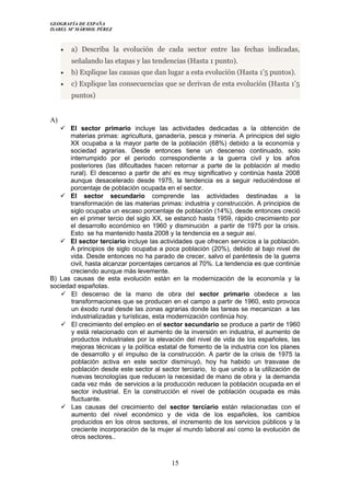 GEOGRAFÍA DE ESPAÑA
ISABEL Mº MÁRMOL PÉREZ
• a) Describa la evolución de cada sector entre las fechas indicadas,
señalando las etapas y las tendencias (Hasta 1 punto).
• b) Explique las causas que dan lugar a esta evolución (Hasta 1’5 puntos).
• c) Explique las consecuencias que se derivan de esta evolución (Hasta 1’5
puntos)
A)
 El sector primario incluye las actividades dedicadas a la obtención de
materias primas: agricultura, ganadería, pesca y minería. A principios del siglo
XX ocupaba a la mayor parte de la población (68%) debido a la economía y
sociedad agrarias. Desde entonces tiene un descenso continuado, solo
interrumpido por el periodo correspondiente a la guerra civil y los años
posteriores (las dificultades hacen retornar a parte de la población al medio
rural). El descenso a partir de ahí es muy significativo y continúa hasta 2008
aunque desacelerado desde 1975, la tendencia es a seguir reduciéndose el
porcentaje de población ocupada en el sector.
 El sector secundario comprende las actividades destinadas a la
transformación de las materias primas: industria y construcción. A principios de
siglo ocupaba un escaso porcentaje de población (14%), desde entonces creció
en el primer tercio del siglo XX, se estancó hasta 1959, rápido crecimiento por
el desarrollo económico en 1960 y disminución a partir de 1975 por la crisis.
Esto se ha mantenido hasta 2008 y la tendencia es a seguir así.
 El sector terciario incluye las actividades que ofrecen servicios a la población.
A principios de siglo ocupaba a poca población (20%), debido al bajo nivel de
vida. Desde entonces no ha parado de crecer, salvo el paréntesis de la guerra
civil, hasta alcanzar porcentajes cercanos al 70%. La tendencia es que continúe
creciendo aunque más levemente.
B) Las causas de esta evolución están en la modernización de la economía y la
sociedad españolas.
 El descenso de la mano de obra del sector primario obedece a las
transformaciones que se producen en el campo a partir de 1960, esto provoca
un éxodo rural desde las zonas agrarias donde las tareas se mecanizan a las
industrializadas y turísticas, esta modernización continúa hoy.
 El crecimiento del empleo en el sector secundario se produce a partir de 1960
y está relacionado con el aumento de la inversión en industria, el aumento de
productos industriales por la elevación del nivel de vida de los españoles, las
mejoras técnicas y la política estatal de fomento de la industria con los planes
de desarrollo y el impulso de la construcción. A partir de la crisis de 1975 la
población activa en este sector disminuyó, hoy ha habido un trasvase de
población desde este sector al sector terciario, lo que unido a la utilización de
nuevas tecnologías que reducen la necesidad de mano de obra y la demanda
cada vez más de servicios a la producción reducen la población ocupada en el
sector industrial. En la construcción el nivel de población ocupada es más
fluctuante.
 Las causas del crecimiento del sector terciario están relacionadas con el
aumento del nivel económico y de vida de los españoles, los cambios
producidos en los otros sectores, el incremento de los servicios públicos y la
creciente incorporación de la mujer al mundo laboral así como la evolución de
otros sectores..
15
 