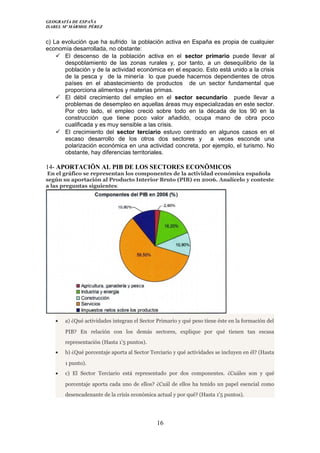 GEOGRAFÍA DE ESPAÑA
ISABEL Mº MÁRMOL PÉREZ
c) La evolución que ha sufrido la población activa en España es propia de cualquier
economía desarrollada, no obstante:
 El descenso de la población activa en el sector primario puede llevar al
despoblamiento de las zonas rurales y, por tanto, a un desequilibrio de la
población y de la actividad económica en el espacio. Esto está unido a la crisis
de la pesca y de la minería lo que puede hacernos dependientes de otros
países en el abastecimiento de productos de un sector fundamental que
proporciona alimentos y materias primas.
 El débil crecimiento del empleo en el sector secundario puede llevar a
problemas de desempleo en aquellas áreas muy especializadas en este sector.
Por otro lado, el empleo creció sobre todo en la década de los 90 en la
construcción que tiene poco valor añadido, ocupa mano de obra poco
cualificada y es muy sensible a las crisis.
 El crecimiento del sector terciario estuvo centrado en algunos casos en el
escaso desarrollo de los otros dos sectores y a veces esconde una
polarización económica en una actividad concreta, por ejemplo, el turismo. No
obstante, hay diferencias territoriales.
14- APORTACIÖN AL PIB DE LOS SECTORES ECONÖMICOS
En el gráfico se representan los componentes de la actividad económica española
según su aportación al Producto Interior Bruto (PIB) en 2006. Analícelo y conteste
a las preguntas siguientes:
• a) ¿Qué actividades integran el Sector Primario y qué peso tiene éste en la formación del
PIB? En relación con los demás sectores, explique por qué tienen tan escasa
representación (Hasta 1’5 puntos).
• b) ¿Qué porcentaje aporta al Sector Terciario y qué actividades se incluyen en él? (Hasta
1 punto).
• c) El Sector Terciario está representado por dos componentes. ¿Cuáles son y qué
porcentaje aporta cada uno de ellos? ¿Cuál de ellos ha tenido un papel esencial como
desencadenante de la crisis económica actual y por qué? (Hasta 1’5 puntos).
16
 