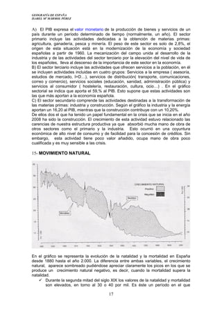 GEOGRAFÍA DE ESPAÑA
ISABEL Mº MÁRMOL PÉREZ
A) El PIB expresa el valor monetario de la producción de bienes y servicios de un
país durante un período determinado de tiempo (normalmente, un año). El sector
primario incluye las actividades dedicadas a la obtención de materias primas:
agricultura, ganadería, pesca y minería. El peso de este sector es solo de 2,8%, el
origen de esta situación está en la modernización de la economía y sociedad
españolas a partir de 1960. La mecanización del campo unida al desarrollo de la
industria y de las actividades del sector terciario por la elevación del nivel de vida de
los españoles, lleva al descenso de la importancia de este sector en la economía.
B) El sector terciario incluye las actividades que ofrecen servicios a la población, en él
se incluyen actividades incluidas en cuatro grupos: Servicios a la empresa ( asesoría,
estudios de mercado, I+D…), servicios de distribución( transporte, comunicaciones,
correo y comercio), servicios sociales (educación, sanidad, administración pública) y
servicios al consumidor ( hostelería, restauración, cultura, ocio…) . En el gráfico
sectorial se indica que aporta el 59,% al PIB. Esto supone que estas actividades son
las que más aportan a la economía española.
C) El sector secundario comprende las actividades destinadas a la transformación de
las materias primas: industria y construcción. Según el gráfico la industria y la energía
aportan un 16,20 al PIB, mientras que la construcción contribuye con un 10,20%.
De ellos dos el que ha tenido un papel fundamental en la crisis que se inicia en el año
2008 ha sido la construcción. El crecimiento de esta actividad estuvo relacionado las
carencias de nuestra estructura productiva ya que absorbió mucha mano de obra de
otros sectores como el primario y la industria. Esto ocurrió en una coyuntura
económica de alto nivel de consumo y de facilidad para la concesión de créditos. Sin
embargo, esta actividad tiene poco valor añadido, ocupa mano de obra poco
cualificada y es muy sensible a las crisis.
15- MOVIMIENTO NATURAL
En el gráfico se representa la evolución de la natalidad y la mortalidad en España
desde 1880 hasta el año 2.000. La diferencia entre ambas variables, el crecimiento
natural, aparece sombreado pudiéndose apreciar claramente los picos en los que se
produce un crecimiento natural negativo, es decir, cuando la mortalidad supera la
natalidad.
 Durante la segunda mitad del siglo XIX los valores de la natalidad y mortalidad
son elevados, en torno al 30 o 40 por mil. Es éste un período en el que
17
 
