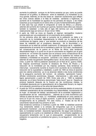 GEOGRAFÍA DE ESPAÑA
ISABEL Mº MÁRMOL PÉREZ
aumenta la población aunque no de forma excesiva ya que, como se puede
observar en el gráfico, la diferencia entre la natalidad y la mortalidad no es
muy grande. Además, en las dos tasas se observan oscilaciones que reflejan
las crisis cíclicas debido a la falta de medidas sanitarias e higiénicas, el
aumento de la mortalidad se agudiza en los períodos de sequía o de malas
cosechas ya que España es en estos años un país fundamentalmente agrario.
A todo esto hay que añadir la emigración al norte de África y a ultramar,
además del aumento de muertes por guerras, factores todos ellos que reducen
también la natalidad a todo ello el siglo XIX termina con una mortalidad
relativamente baja (en torno al 25 por mil en 1900).
 A partir de 1900 se inicia en España el régimen demográfico moderno
caracterizado por una aceleración en el crecimiento de la población.
En los primeros años del siglo el aumento de la población se debe a la
reducción de la mortalidad especialmente la infantil, por la mejora de las
condiciones de higiene, pese a que también se produce un descenso de las
tasas de natalidad por el progresivo descenso de la fecundidad y al
incremento en la edad de contraer matrimonio. El descenso de la natalidad y
especialmente el aumento de la mortalidad a partir de 1910 está manifestando
las consecuencias de la guerra en el Norte de África, esta tendencia
descendente llega a un punto en el que el crecimiento es negativo por el gran
aumento en el número de muertes que se produce como consecuencia de la
epidemia de gripe de 1918. Una vez superada la epidemia los índices de
natalidad y mortalidad se recuperan volviendo a los valores anteriores pero,
además de esta recuperación demográfica típica de los años posteriores a un
crisis, a partir de 1920 la población asciende por el final de la guerra (1926),
las mejoras económicas durante la dictadura de Primo de Rivera y la
reducción de la mortalidad por las mejoras sanitarias. Esta tendencia se
interrumpe nuevamente durante la Guerra Civil (aumento de la mortalidad y
reducción de la nupcialidad y natalidad), a partir de 1940 se inicia el ascenso
pero los valores anteriores ya no se alcanzan debido a las duras condiciones
de la posguerra (aumento del número de exiliados, “generación hueca”,
difíciles condiciones económicas, bloqueo internacional...), sólo existe una
ligera aproximación a partir de 1955. Entre este año y 1965 la natalidad
asciende, es el típico fenómeno denominado “baby boom” que en España se
produce bastante después de la Guerra por las condiciones citadas, la
mortalidad desciende por la generalización de la Seguridad Social y la mejora
de la situación económica en los años del desarrollismo.
 A partir de 1975 la natalidad desciende de forma acelerada debido al control de
natalidad característico de las sociedades muy desarrolladas: incorporación de
la mujer al mercado de trabajo, secularización de la sociedad, legalización y
popularización de los anticonceptivos..., además de la crisis económica que
retrasa la edad de tener hijos. La mortalidad, estabilizada en unos valores en
torno al 10 por mil, inicia un ligero aumento a partir de los años 80 debido al
envejecimiento de la población. Por este motivo, a finales de los 90 el
crecimiento natural está muy próximo al cero.
Esta tendencia comienza a invertirse a partir de 1998: la natalidad asciende
muy lentamente debido a la entrada de inmigrantes que en la primera
generación mantienen una tasa de fecundidad superior a la española, por otro
lado, la mortalidad también desciende ligeramente. De seguir esta tendencia,
especialmente en cuanto a la natalidad se refiere, el crecimiento vegetativo se
recuperaría lentamente con lo que el preocupante envejecimiento de la
población no supondría un problema tan grave y no se llegaría al crecimiento
negativo.
18
 