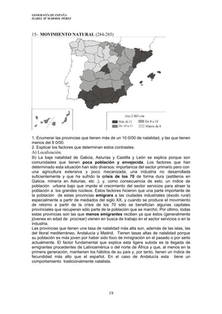 GEOGRAFÍA DE ESPAÑA
ISABEL Mº MÁRMOL PÉREZ
15- MOVIMIENTO NATURAL (284-285)
1. Enumerar las provincias que tienen más de un 10 0/00 de natalidad, y las que tienen
menos del 8 0/00.
2. Explicar los factores que determinan estos contrastes.
A) Localización.
B) La baja natalidad de Galicia, Asturias y Castilla y León se explica porque son
comunidades que tienen poca población y envejecida. Los factores que han
determinado esta situación han sido diversos: importancia del sector primario pero con
una agricultura extensiva y poco mecanizada, una industria no desarrollada
suficientemente y que ha sufrido la crisis de los 70 de forma dura (astilleros en
Galicia, minería en Asturias, etc .), y, como consecuencia de esto, un índice de
población urbana bajo que impide el crecimiento del sector servicios para atraer la
población a los grandes núcleos. Estos factores hicieron que una parte importante de
la población de estas provincias emigrara a las ciudades industriales (éxodo rural)
especialmente a partir de mediados del siglo XX, y cuando se produce el movimiento
de retorno a partir de la crisis de los 70 sólo se benefician algunas capitales
provinciales que recuperan sólo parte de la población que se marchó. Por último, todas
estas provincias son las que menos emigrantes reciben ya que éstos (generalmente
jóvenes en edad de procrear) vienen en busca de trabajo en el sector servicios o en la
industria.
Las provincias que tienen una tasa de natalidad más alta son, además de las islas, las
del litoral mediterráneo, Andalucía y Madrid. Tienen tasas altas de natalidad porque
su población es más joven por haber sido foco de inmigración en el pasado o por serlo
actualmente. El factor fundamental que explica esta ligera subida es la llegada de
emigrantes procedentes de Latinoamérica o del norte de África y que, al menos en la
primera generación, mantienen los hábitos de su país y, por tanto, tienen un índice de
fecundidad más alto que el español. En el caso de Andalucía esta tiene un
comportamiento tradicionalmente natalista.
19
 