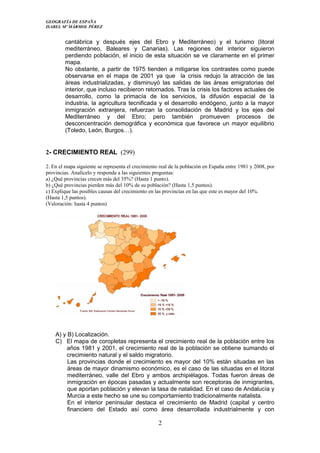 GEOGRAFÍA DE ESPAÑA
ISABEL Mº MÁRMOL PÉREZ
cantábrica y después ejes del Ebro y Mediterráneo) y el turismo (litoral
mediterráneo, Baleares y Canarias). Las regiones del interior siguieron
perdiendo población, el inicio de esta situación se ve claramente en el primer
mapa.
No obstante, a partir de 1975 tienden a mitigarse los contrastes como puede
observarse en el mapa de 2001 ya que la crisis redujo la atracción de las
áreas industrializadas, y disminuyó las salidas de las áreas emigratorias del
interior, que incluso recibieron retornados. Tras la crisis los factores actuales de
desarrollo, como la primacía de los servicios, la difusión espacial de la
industria, la agricultura tecnificada y el desarrollo endógeno, junto a la mayor
inmigración extranjera, refuerzan la consolidación de Madrid y los ejes del
Mediterráneo y del Ebro; pero también promueven procesos de
desconcentración demográfica y económica que favorece un mayor equilibrio
(Toledo, León, Burgos…).
2- CRECIMIENTO REAL (299)
2. En el mapa siguiente se representa el crecimiento real de la población en España entre 1981 y 2008, por
provincias. Analícelo y responda a las siguientes preguntas:
a) ¿Qué provincias crecen más del 35%? (Hasta 1 punto).
b) ¿Qué provincias pierden más del 10% de su población? (Hasta 1,5 puntos).
c) Explique las posibles causas del crecimiento en las provincias en las que este es mayor del 10%.
(Hasta 1,5 puntos).
(Valoración: hasta 4 puntos)
A) y B) Localización.
C) El mapa de coropletas representa el crecimiento real de la población entre los
años 1981 y 2001, el crecimiento real de la población se obtiene sumando el
crecimiento natural y el saldo migratorio.
Las provincias donde el crecimiento es mayor del 10% están situadas en las
áreas de mayor dinamismo económico, es el caso de las situadas en el litoral
mediterráneo, valle del Ebro y ambos archipiélagos. Todas fueron áreas de
inmigración en épocas pasadas y actualmente son receptoras de inmigrantes,
que aportan población y elevan la tasa de natalidad. En el caso de Andalucía y
Murcia a este hecho se une su comportamiento tradicionalmente natalista.
En el interior peninsular destaca el crecimiento de Madrid (capital y centro
financiero del Estado así como área desarrollada industrialmente y con
2
 
