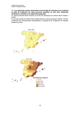 GEOGRAFÍA DE ESPAÑA
ISABEL Mº MÁRMOL PÉREZ
16-. Los siguientes mapas representan el porcentaje de extranjeros con respecto
al total de población de cada provincia española en dos años diferentes.
Analícelos y conteste a las siguientes preguntas:
a) ¿Qué provincias tienen más de un de 8% de extranjeros en ambos años? (Hasta 1
punto)
b) ¿A qué se debe el cambio entre ambas fechas en esas provincias? (Hasta 1 punto)
c) Razone las consecuencias demográficas y sociales de la inmigración en España.
(Hasta 2 puntos)
20
 