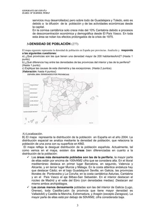 GEOGRAFÍA DE ESPAÑA
ISABEL Mº MÁRMOL PÉREZ
servicios muy desarrollados) pero sobre todo de Guadalajara y Toledo, esto es
debido a la difusión de la población y de las actividades económicas desde
la capital.
En la cornisa cantábrica solo crece más del 10% Cantabria debido a procesos
de desconcentración económica y demográfica desde El País Vasco. En toda
esta área se notan los efectos prolongados de la crisis de 1975.
3-DENSIDAD DE POBLACIÓN (277)
El mapa siguiente representa la densidad de población en España por provincias. Analícelo y responda
a las siguientes cuestiones:
a) ¿Qué provincias son las que tienen una densidad mayor de 200 habitantes/km2? (Hasta 1
punto).
b) ¿Qué diferencia hay entre las densidades de las provincias del interior y las de la periferia?
(Hasta 1 punto).
c) Explique las causas de esta disimetría y las excepciones. (Hasta 2 puntos).
(Valoración: hasta 4 puntos)
A) Localización.
B) El mapa representa la distribución de la población en España en el año 2004. La
distribución espacial se analiza mediante la densidad de población, que relaciona la
población de una zona con su superficie en KM2.
El mapa refleja la desigual distribución de la población española. Actualmente, tal
como vemos en el mapa, existen dos áreas bien diferenciadas en cuanto a la
distribución de la población:
 Las áreas más densamente pobladas son las de la periferia, la mayor parte
de ellas están por encima de 100h/KM2 cifra que se considera alta. En el litoral
mediterráneo destaca en primer lugar Barcelona, en segundo, Valencia y
Alicante, y en tercer lugar Murcia y Málaga. En la costa atlántica andaluza hay
que destacar Cádiz; en el bajo Guadalquivir Sevilla; en Galicia, las provincias
litorales de Pontevedra y La Coruña; en la costa cantábrica Asturias, Cantabria
y en el País Vasco el eje Bilbao-San Sebastián. En el interior destacan el
núcleo de Madrid y el valle del Ebro (con densidades medias) .Destacan así
mismo ambos archipiélagos.
 Las zonas menos densamente pobladas son las del interior de Galicia (Lugo,
Orense), toda Castilla-León (la provincia que tiene mayor densidad es
Valladolid) y Castilla la Mancha, Extremadura, y Aragón (excepto Zaragoza). La
mayor parte de ellas está por debajo de 50h/KM2, cifra considerada baja.
3
 