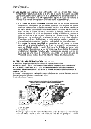 GEOGRAFÍA DE ESPAÑA
ISABEL Mº MÁRMOL PÉREZ
C) Las causas que explican esta distribución son de diverso tipo: físicas,
demográficos y económicas. Éstas a lo largo de la historia de España han dado
lugar a la situación descrita y proceden de la Edad Moderna, se consolidaron en el
siglo XIX y se agudizaron en el XX especialmente a partir de 1960. No obstante, a
partir de 1975 tienden a mitigarse los contrastes como muestra el mapa.
 Las áreas de mayor densidad coinciden con las de mayor dinamismo
económico y demográfico ya que atraen población y la atrajeron en épocas
pasadas. Es el caso de la cornisa cantábrica y Galicia, que a pesar de la crisis
de 1975, siguen manteniendo altas densidades de población, exceptuamos el
caso de Lugo y Orense de menor dinamismo económico que las provincias
gallegas costeras. El litoral Mediterráneo y ambos archipiélagos deben sus
altas densidades a su industria dinámica, en algunos casos (Valencia y
Barcelona), y a su desarrollo turístico así como a su agricultura intensiva.
Exceptuamos el caso de Huelva en la costa atlántica andaluza, provincia de
menos desarrollo económico y turístico, y más alejada del eje mediterráneo.
 Las áreas de menor densidad se encuentran en el interior, su menor
desarrollo en el pasado las llevó a ser áreas de emigración, exceptuamos el
caso de Madrid, capital y centro financiero del Estado así como área
desarrollada industrialmente y con servicios muy desarrollados. Densidades
medias tienen Zaragoza, Pamplona y La Rioja por estar situadas en el eje del
Ebro que es una zona de dinamismo económico, así como el caso de
Valladolid, antiguo polo de desarrollo industrial y cerca del área madrileña.
4- CRECIMIENTO DE POBLACIÖN (287, 289, 277)
2. Analice los mapas que siguen y responda a las siguientes cuestiones
a) En la década de 1960-70 ¿qué provincias tienen un incremento demográfico superior
al 25 ‰ anual y cuáles entre el 15 y 24,99 ‰?. Enumérelas diferenciando cada grupo.
b) Explique las causas principales por las que se producen los resultados que muestra el
mapa de 1960-70.
c) Compare los dos mapas y explique las causas principales por las que el comportamiento
demográfico es tan diferente en ambos períodos.
(Valoración: hasta 3 puntos
( 287, 289, 277)
A) Localización.
B) El mapa representa el incremento intercensal (entre dos censos) comprendidos
entre los años 1960 y 1970. El censo es una de las principales fuentes
4
 