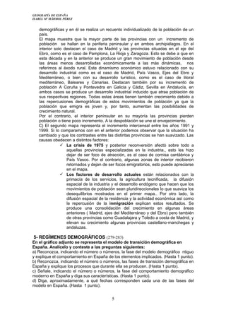GEOGRAFÍA DE ESPAÑA
ISABEL Mº MÁRMOL PÉREZ
demográficas y en él se realiza un recuento individualizado de la población de un
país.
El mapa muestra que la mayor parte de las provincias con un incremento de
población se hallan en la periferia peninsular y en ambos archipiélagos. En el
interior solo destacan el caso de Madrid y las provincias situadas en el eje del
Ebro, como es el caso de Pamplona, La Rioja y Zaragoza. Esto se debe a que en
esta década y en la anterior se produce un gran movimiento de población desde
las áreas menos desarrolladas económicamente a las más dinámicas, nos
referimos al éxodo rural. Este dinamismo económico estuvo relacionado con su
desarrollo industrial como es el caso de Madrid, País Vasco, Ejes del Ebro y
Mediterráneo, o bien con su desarrollo turístico, como es el caso de litoral
mediterráneo, Baleares y Canarias. Destacan también por su incremento de
población A Coruña y Pontevedra en Galicia y Cádiz, Sevilla en Andalucía, en
ambos casos se produce un desarrollo industrial inducido que atrae población de
sus respectivas regiones. Todas estas áreas tienen también crecimiento debido a
las repercusiones demográficas de estos movimientos de población ya que la
población que emigra es joven y, por tanto, aumentan las posibilidades de
crecimiento natural.
Por el contrario, el interior peninsular en su mayoría las provincias pierden
población o tiene poco incremento. A la despoblación se une el envejecimiento.
C) El segundo mapa representa el incremento intercensal entre los años 1991 y
1999. Si lo comparamos con en el anterior podemos observar que la situación ha
cambiado y que los contrastes entre las distintas provincias se han suavizado. Las
causas obedecen a distintos factores:
 La crisis de 1975 y posterior reconversión afectó sobre todo a
aquellas provincias especializadas en la industria., esto les hizo
dejar de ser foco de atracción, es el caso de cornisa cantábrica y
País Vasco. Por el contrario, algunas zonas de interior recibieron
retornados y dejan de ser focos emigratorios, esto puede apreciarse
en el mapa.
 Los factores de desarrollo actuales están relacionados con la
primacía de los servicios, la agricultura tecnificada, la difusión
espacial de la industria y el desarrollo endógeno que hacen que los
movimientos de población sean pluridireccionales lo que suaviza los
desequilibrios mostrados en el primer mapa.. Por otro lado, la
difusión espacial de la residencia y la actividad económica así como
la repercusión de la inmigración explican estos resultados. Se
produce una consolidación del crecimiento en algunas áreas
anteriores ( Madrid, ejes del Mediterráneo y del Ebro) pero también
de otras provincias como Guadalajara y Toledo a costa de Madrid, y
elevan su crecimiento algunas provincias castellano-manchegas y
andaluzas.
5- REGÏMENES DEMOGRÄFICOS (279-283)
En el gráfico adjunto se representa el modelo de transición demográfica en
España. Analícelo y conteste a las preguntas siguientes:
a) Reconozca, indicando el número o números, la fase del modelo demográfico ntiguo
y explique el comportamiento en España de los elementos implicados. (Hasta 1 punto).
b) Reconozca, indicando el número o números, las fases de transición demográfica en
España y explique los procesos que durante ella se producen. (Hasta 1 punto).
c) Señale, indicando el número o números, la fase del comportamiento demográfico
moderno en España y diga sus características. (Hasta 1 punto).
d) Diga, aproximadamente, a qué fechas corresponden cada una de las fases del
modelo en España. (Hasta 1 punto).
5
 