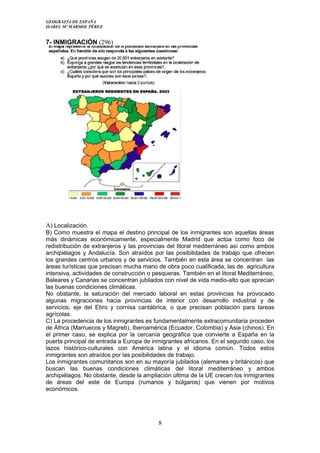 GEOGRAFÍA DE ESPAÑA
ISABEL Mº MÁRMOL PÉREZ
7- INMIGRACIÓN (296)
A) Localización.
B) Como muestra el mapa el destino principal de los inmigrantes son aquellas áreas
más dinámicas económicamente, especialmente Madrid que actúa como foco de
redistribución de extranjeros y las provincias del litoral mediterráneo así como ambos
archipiélagos y Andalucía. Son atraídos por las posibilidades de trabajo que ofrecen
los grandes centros urbanos y de servicios. También en esta área se concentran las
áreas turísticas que precisan mucha mano de obra poco cualificada, las de agricultura
intensiva, actividades de construcción o pesqueras. También en el litoral Mediterráneo,
Baleares y Canarias se concentran jubilados con nivel de vida medio-alto que aprecian
las buenas condiciones climáticas.
No obstante, la saturación del mercado laboral en estas provincias ha provocado
algunas migraciones hacia provincias de interior con desarrollo industrial y de
servicios, eje del Ebro y cornisa cantábrica, o que precisan población para tareas
agrícolas.
C) La procedencia de los inmigrantes es fundamentalmente extracomunitaria proceden
de África (Marruecos y Magreb), Iberoamérica (Ecuador, Colombia) y Asia (chinos). En
el primer caso, se explica por la cercanía geográfica que convierte a España en la
puerta principal de entrada a Europa de inmigrantes africanos. En el segundo caso, los
lazos histórico-culturales con América latina y el idioma común. Todos estos
inmigrantes son atraídos por las posibilidades de trabajo.
Los inmigrantes comunitarios son en su mayoría jubilados (alemanes y británicos) que
buscan las buenas condiciones climáticas del litoral mediterráneo y ambos
archipiélagos. No obstante, desde la ampliación última de la UE crecen los inmigrantes
de áreas del este de Europa (rumanos y búlgaros) que vienen por motivos
económicos.
8
 