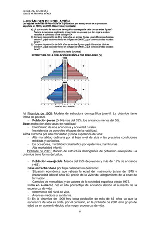 GEOGRAFÍA DE ESPAÑA
ISABEL Mº MÁRMOL PÉREZ
8- PIRÁMIDES DE POBLACIÓN
A) Pirámide de 1900: Modelo de estructura demográfica juvenil. La pirámide tiene
forma de parasol.
• Población joven (0-14) más del 35%, los ancianos menos del 5%.
Base ancha por altas tasas de natalidad:
- Predominio de una economía y sociedad rurales.
- Inexistencia de controles eficaces de la natalidad.
Cima estrecha por alta mortalidad y poca esperanza de vida:
- Alta mortalidad ordinaria por el bajo nivel de vida y las precarias condiciones
médicas y sanitarias.
- En ocasiones, mortalidad catastrófica por epidemias, hambrunas…
- Alta mortalidad infantil.
Pirámide de 2001: Modelo de estructura demográfica de población envejecida. La
pirámide tiene forma de bulbo.
• Población envejecida. Menos del 25% de jóvenes y más del 12% de ancianos
(+65).
Base estrechándose por baja natalidad en descenso:
- Situación económica que retrasa la edad del matrimonio (crisis de 1975 y
precariedad laboral años 80, precio de la vivienda, alargamiento de la edad de
formación…
- Cambios de mentalidad y de valores de la sociedad española desde 1975.
Cima en aumento por el alto porcentaje de ancianos debido al aumento de la
esperanza de vida:
- Incremento del nivel de vida.
- Avances médicos y sanitarios.
B) En la pirámide de 1900 hay poca población de más de 65 años ya que la
esperanza de vida es corta, por el contrario, en la pirámide de 2001 este grupo de
edad va en aumento debido a la mayor esperanza de vida.
9
 