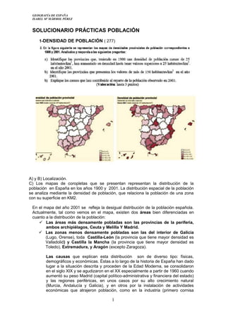 GEOGRAFÍA DE ESPAÑA
ISABEL Mº MÁRMOL PÉREZ
SOLUCIONARIO PRÁCTICAS POBLACIÓN
1-DENSIDAD DE POBLACIÓN ( 277)
A) y B) Localización.
C) Los mapas de coropletas que se presentan representan la distribución de la
población en España en los años 1900 y 2001. La distribución espacial de la población
se analiza mediante la densidad de población, que relaciona la población de una zona
con su superficie en KM2.
En el mapa del año 2001 se refleja la desigual distribución de la población española.
Actualmente, tal como vemos en el mapa, existen dos áreas bien diferenciadas en
cuanto a la distribución de la población:
 Las áreas más densamente pobladas son las provincias de la periferia,
ambos archipiélagos, Ceuta y Melilla Y Madrid.
 Las zonas menos densamente pobladas son las del interior de Galicia
(Lugo, Orense), toda Castilla-León (la provincia que tiene mayor densidad es
Valladolid) y Castilla la Mancha (la provincia que tiene mayor densidad es
Toledo), Extremadura, y Aragón (excepto Zaragoza).
Las causas que explican esta distribución son de diverso tipo: físicas,
demográficos y económicas. Éstas a lo largo de la historia de España han dado
lugar a la situación descrita y proceden de la Edad Moderna, se consolidaron
en el siglo XIX y se agudizaron en el XX especialmente a partir de 1960 cuando
aumentó su peso Madrid (capital político-administrativa y financiera del estado)
y las regiones periféricas, en unos casos por su alto crecimiento natural
(Murcia, Andalucía y Galicia), y en otros por la instalación de actividades
económicas que atrajeron población, como en la industria (primero cornisa
1
 